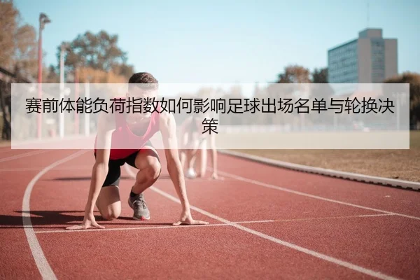 赛前体能负荷指数如何影响足球出场名单与轮换决策